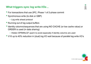 What triggers sync log write I/Os ..
• For transactions that use 2PC, Phase 1 of 2-phase commit
• Synchronous write (to disk or GBP)
– Log write ahead protocol
• Running out of log output buffers
• Identity columns/sequences that are using NO CACHE (or low cache value) or
ORDER is used (in data sharing)
– Hidden SPRMNLGF zparm to avoid especially if identity columns are used
© 2012 IBM Corporation
– Hidden SPRMNLGF zparm to avoid especially if identity columns are used
• V10 up to 40% reduction in (dual) log I/O wait because of parallel log write I/O’s
 