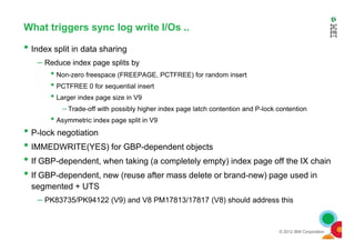 What triggers sync log write I/Os ..
• Index split in data sharing
– Reduce index page splits by
• Non-zero freespace (FREEPAGE, PCTFREE) for random insert
• PCTFREE 0 for sequential insert
• Larger index page size in V9
– Trade-off with possibly higher index page latch contention and P-lock contention
• Asymmetric index page split in V9
•
© 2012 IBM Corporation
• P-lock negotiation
• IMMEDWRITE(YES) for GBP-dependent objects
• If GBP-dependent, when taking (a completely empty) index page off the IX chain
• If GBP-dependent, new (reuse after mass delete or brand-new) page used in
segmented + UTS
– PK83735/PK94122 (V9) and V8 PM17813/17817 (V8) should address this
 