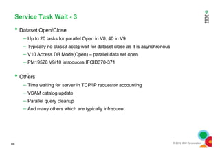 Service Task Wait - 3
• Dataset Open/Close
– Up to 20 tasks for parallel Open in V8, 40 in V9
– Typically no class3 acctg wait for dataset close as it is asynchronous
– V10 Access DB Mode(Open) – parallel data set open
– PM19528 V9/10 introduces IFCID370-371
• Others
© 2012 IBM Corporation
• Others
– Time waiting for server in TCP/IP requestor accounting
– VSAM catalog update
– Parallel query cleanup
– And many others which are typically infrequent
66
 
