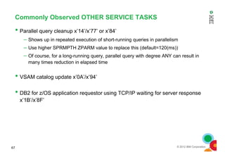 Commonly Observed OTHER SERVICE TASKS
• Parallel query cleanup x’14’/x’77’ or x’84’
– Shows up in repeated execution of short-running queries in parallelism
– Use higher SPRMPTH ZPARM value to replace this (default=120(ms))
– Of course, for a long-running query, parallel query with degree ANY can result in
many times reduction in elapsed time
• VSAM catalog update x’0A’/x’94’
© 2012 IBM Corporation
• VSAM catalog update x’0A’/x’94’
• DB2 for z/OS application requestor using TCP/IP waiting for server response
x’1B’/x’8F’
67
 