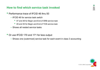 How to find which service task invoked
• Performance trace of IFCID 46 thru 50
– IFCID 46 for service task switch
• 47 and 48 for Begin and End of SRB service task
• 49 and 50 for Begin and End of TCB service task
– Shows all nested service tasks
• Or use IFCID 170 and 171 for less output
© 2012 IBM Corporation
• Or use IFCID 170 and 171 for less output
– Shows one (outermost) service task for each event in class 3 accounting
 