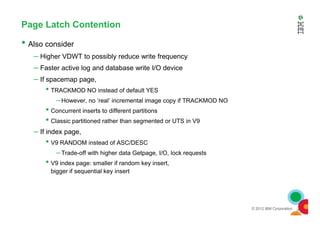 Page Latch Contention
• Also consider
– Higher VDWT to possibly reduce write frequency
– Faster active log and database write I/O device
– If spacemap page,
• TRACKMOD NO instead of default YES
– However, no ‘real’ incremental image copy if TRACKMOD NO
• Concurrent inserts to different partitions
© 2012 IBM Corporation
• Concurrent inserts to different partitions
• Classic partitioned rather than segmented or UTS in V9
– If index page,
• V9 RANDOM instead of ASC/DESC
– Trade-off with higher data Getpage, I/O, lock requests
• V9 index page: smaller if random key insert,
bigger if sequential key insert
 