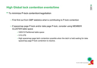 High Global lock contention events/time
• To minimize P-lock contention/negotiation
– First find out from GBP statistics what is contributing to P-lock contention
– If spacemap page P-lock and/or data page P-lock, consider using MEMBER
CLUSTER table space
– V8/9/10 Partitioned table space
–
© 2012 IBM Corporation
– V10 UTS
– High spacemap page latch contention possible when the latch is held waiting for data
spacemap page P-lock contention to resolve.
 