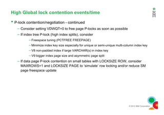 High Global lock contention events/time
• P-lock contention/negotiation - continued
– Consider setting VDWQT=0 to free page P-locks as soon as possible
– If index tree P-lock (high index splits), consider
– Freespace tuning (PCTFREE FREEPAGE)
– Minimize index key size especially for unique or semi-unique multi-column index key
– V8 non-padded index if large VARCHAR(s) in index key
– V9 bigger index page size and asymmetric page split
© 2012 IBM Corporation
–
– If data page P-lock contention on small tables with LOCKSIZE ROW, consider
MAXROWS=1 and LOCKSIZE PAGE to ‘simulate’ row locking and/or reduce SM
page freespace update
 