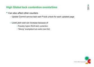 High Global lock contention events/time
• Can also affect other counters
– Update Commit service task wait P-lock unlock for each updated page
– Lock/Latch wait can increase because of
– Possibly higher IRLM latch contention
– “Mixing” local/global lock waits (next foil)
© 2012 IBM Corporation
 