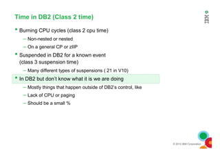 Time in DB2 (Class 2 time)
• Burning CPU cycles (class 2 cpu time)
– Non-nested or nested
– On a general CP or zIIP
• Suspended in DB2 for a known event
(class 3 suspension time)
– Many different types of suspensions ( 21 in V10)
• In DB2 but don’t know what it is we are doing
© 2012 IBM Corporation
• In DB2 but don’t know what it is we are doing
– Mostly things that happen outside of DB2’s control, like
– Lack of CPU or paging
– Should be a small %
 