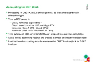 Accounting for DDF Work
• Processing "in DB2" (Class 2) should (almost) be the same regardless of
connection type
• Time in DB2 server is:
– Class 2 nonnested elapsed time +
Class 1 stored procedure, UDF, and trigger ET+
Nonnested (Class 1 CPU - Class 2 CPU) +
Nonnested (class 1 SE CPU - class2 SE CPU)
•
© 2012 IBM Corporation
• Time outside of DB2 server is total Class 1 elapsed less previous calculation
• Active thread accounting records are created at thread deallocation (disconnect)
• Inactive thread accounting records are created at DBAT inactive (look for DBAT
inactive)
 