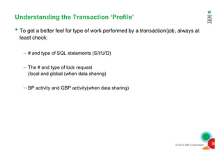 Understanding the Transaction ‘Profile’
• To get a better feel for type of work performed by a transaction/job, always at
least check:
– # and type of SQL statements (S/I/U/D)
– The # and type of lock request
(local and global (when data sharing)
© 2012 IBM Corporation
– BP activity and GBP activity(when data sharing)
 