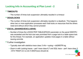 Locking Info in Accounting at Plan Level - 2
• TIMEOUTS
– The number of times lock suspension ultimately resulted in a timeout
• DEADLOCKS
– The number of times lock suspension ultimately resulted in a deadlock. This happens
when two or more application processes each hold locks on resources that the others
need and without which they cannot proceed
• ESCAL.(SHARED/EXCLUSIVE)
© 2012 IBM Corporation
• ESCAL.(SHARED/EXCLUSIVE)
– Number of times the LOCKS PER TABLE(SPACE) parameter on the panel DSNTIPJ
was exceeded and the lock size was promoted from a page lock to a table space lock
for this thread. For example, an application updates most pages in a table without
issuing commits
• Further investigation
– Typically start with statistics trace class 3 info + syslog + db2MSTR log
– Zoom in with Locking traces – perf. trace class 6,7 and SQL trace – perf. trace class 3
–STA TRA(P) C(1,2,3,6,7) DEST(xxx) should do
 