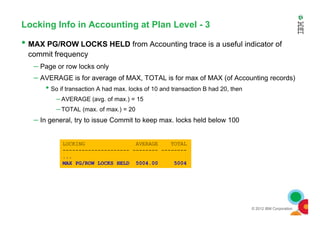 Locking Info in Accounting at Plan Level - 3
• MAX PG/ROW LOCKS HELD from Accounting trace is a useful indicator of
commit frequency
– Page or row locks only
– AVERAGE is for average of MAX, TOTAL is for max of MAX (of Accounting records)
• So if transaction A had max. locks of 10 and transaction B had 20, then
– AVERAGE (avg. of max.) = 15
– TOTAL (max. of max.) = 20
© 2012 IBM Corporation
– In general, try to issue Commit to keep max. locks held below 100
LOCKING AVERAGE TOTAL
--------------------- -------- --------
...
MAX PG/ROW LOCKS HELD 5004.00 5004
 