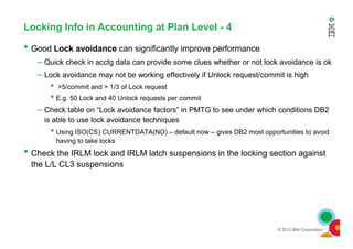 Locking Info in Accounting at Plan Level - 4
• Good Lock avoidance can significantly improve performance
– Quick check in acctg data can provide some clues whether or not lock avoidance is ok
– Lock avoidance may not be working effectively if Unlock request/commit is high
• >5/commit and > 1/3 of Lock request
• E.g. 50 Lock and 40 Unlock requests per commit
– Check table on “Lock avoidance factors” in PMTG to see under which conditions DB2
is able to use lock avoidance techniques
© 2012 IBM Corporation
• Using ISO(CS) CURRENTDATA(NO) – default now – gives DB2 most opportunities to avoid
having to take locks
• Check the IRLM lock and IRLM latch suspensions in the locking section against
the L/L CL3 suspensions
 