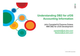 Understanding DB2 for z/OS
Accounting Information
John Campbell & Florence Dubois
IBM DB2 for z/OS Development
© 2012 IBM Corporation
campbelj@uk.ibm.com
fldubois@uk.ibm.com
 
