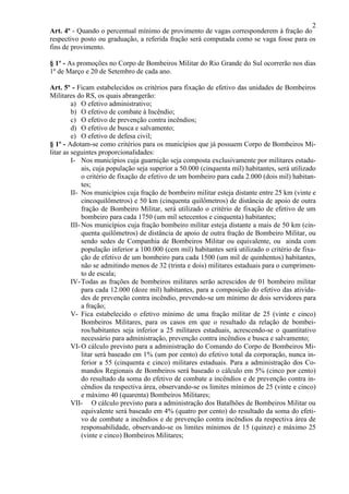 2
Art. 4º - Quando o percentual mínimo de provimento de vagas corresponderem à fração do
respectivo posto ou graduação, a referida fração será computada como se vaga fosse para os
fins de provimento.
§ 1º - As promoções no Corpo de Bombeiros Militar do Rio Grande do Sul ocorrerão nos dias
1º de Março e 20 de Setembro de cada ano.
Art. 5º - Ficam estabelecidos os critérios para fixação de efetivo das unidades de Bombeiros
Militares do RS, os quais abrangerão:
a) O efetivo administrativo;
b) O efetivo de combate à Incêndio;
c) O efetivo de prevenção contra incêndios;
d) O efetivo de busca e salvamento;
e) O efetivo de defesa civil;
§ 1º - Adotam-se como critérios para os municípios que já possuem Corpo de Bombeiros Mi-
litar as seguintes proporcionalidades:
I- Nos municípios cuja guarnição seja composta exclusivamente por militares estadu-
ais, cuja população seja superior a 50.000 (cinquenta mil) habitantes, será utilizado
o critério de fixação de efetivo de um bombeiro para cada 2.000 (dois mil) habitan-
tes;
II- Nos municípios cuja fração de bombeiro militar esteja distante entre 25 km (vinte e
cincoquilômetros) e 50 km (cinquenta quilômetros) de distância de apoio de outra
fração de Bombeiro Militar, será utilizado o critério de fixação de efetivo de um
bombeiro para cada 1750 (um mil setecentos e cinquenta) habitantes;
III- Nos municípios cuja fração bombeiro militar esteja distante a mais de 50 km (cin-
quenta quilômetros) de distância de apoio de outra fração de Bombeiro Militar, ou
sendo sedes de Companhia de Bombeiros Militar ou equivalente, ou ainda com
população inferior a 100.000 (cem mil) habitantes será utilizado o critério de fixa-
ção de efetivo de um bombeiro para cada 1500 (um mil de quinhentos) habitantes,
não se admitindo menos de 32 (trinta e dois) militares estaduais para o cumprimen-
to de escala;
IV-Todas as frações de bombeiros militares serão acrescidos de 01 bombeiro militar
para cada 12.000 (doze mil) habitantes, para a composição do efetivo das ativida-
des de prevenção contra incêndio, prevendo-se um mínimo de dois servidores para
a fração;
V- Fica estabelecido o efetivo mínimo de uma fração militar de 25 (vinte e cinco)
Bombeiros Militares, para os casos em que o resultado da relação de bombei-
ros/habitantes seja inferior a 25 militares estaduais, acrescendo-se o quantitativo
necessário para administração, prevenção contra incêndios e busca e salvamento;
VI-O cálculo previsto para a administração do Comando do Corpo de Bombeiros Mi-
litar será baseado em 1% (um por cento) do efetivo total da corporação, nunca in-
ferior a 55 (cinquenta e cinco) militares estaduais. Para a administração dos Co-
mandos Regionais de Bombeiros será baseado o cálculo em 5% (cinco por cento)
do resultado da soma do efetivo de combate a incêndios e de prevenção contra in-
cêndios da respectiva área, observando-se os limites mínimos de 25 (vinte e cinco)
e máximo 40 (quarenta) Bombeiros Militares;
VII- O cálculo previsto para a administração dos Batalhões de Bombeiros Militar ou
equivalente será baseado em 4% (quatro por cento) do resultado da soma do efeti-
vo de combate a incêndios e de prevenção contra incêndios da respectiva área de
responsabilidade, observando-se os limites mínimos de 15 (quinze) e máximo 25
(vinte e cinco) Bombeiros Militares;
 