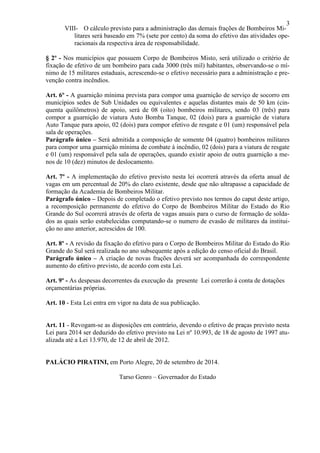 3
VIII- O cálculo previsto para a administração das demais frações de Bombeiros Mi-
litares será baseado em 7% (sete por cento) da soma do efetivo das atividades ope-
racionais da respectiva área de responsabilidade.
§ 2º - Nos municípios que possuem Corpo de Bombeiros Misto, será utilizado o critério de
fixação de efetivo de um bombeiro para cada 3000 (três mil) habitantes, observando-se o mí-
nimo de 15 militares estaduais, acrescendo-se o efetivo necessário para a administração e pre-
venção contra incêndios.
Art. 6º - A guarnição mínima prevista para compor uma guarnição de serviço de socorro em
municípios sedes de Sub Unidades ou equivalentes e aquelas distantes mais de 50 km (cin-
quenta quilômetros) de apoio, será de 08 (oito) bombeiros militares, sendo 03 (três) para
compor a guarnição de viatura Auto Bomba Tanque, 02 (dois) para a guarnição de viatura
Auto Tanque para apoio, 02 (dois) para compor efetivo de resgate e 01 (um) responsável pela
sala de operações.
Parágrafo único – Será admitida a composição de somente 04 (quatro) bombeiros militares
para compor uma guarnição mínima de combate à incêndio, 02 (dois) para a viatura de resgate
e 01 (um) responsável pela sala de operações, quando existir apoio de outra guarnição a me-
nos de 10 (dez) minutos de deslocamento.
Art. 7º - A implementação do efetivo previsto nesta lei ocorrerá através da oferta anual de
vagas em um percentual de 20% do claro existente, desde que não ultrapasse a capacidade de
formação da Academia de Bombeiros Militar.
Parágrafo único – Depois de completado o efetivo previsto nos termos do caput deste artigo,
a recomposição permanente do efetivo do Corpo de Bombeiros Militar do Estado do Rio
Grande do Sul ocorrerá através de oferta de vagas anuais para o curso de formação de solda-
dos as quais serão estabelecidas computando-se o numero de evasão de militares da institui-
ção no ano anterior, acrescidos de 100.
Art. 8º - A revisão da fixação do efetivo para o Corpo de Bombeiros Militar do Estado do Rio
Grande do Sul será realizada no ano subsequente após a edição do censo oficial do Brasil.
Parágrafo único – A criação de novas frações deverá ser acompanhada do correspondente
aumento do efetivo previsto, de acordo com esta Lei.
Art. 9º - As despesas decorrentes da execução da presente Lei correrão à conta de dotações
orçamentárias próprias.
Art. 10 - Esta Lei entra em vigor na data de sua publicação.
Art. 11 - Revogam-se as disposições em contrário, devendo o efetivo de praças previsto nesta
Lei para 2014 ser deduzido do efetivo previsto na Lei nº 10.993, de 18 de agosto de 1997 atu-
alizada até a Lei 13.970, de 12 de abril de 2012.
PALÁCIO PIRATINI, em Porto Alegre, 20 de setembro de 2014.
Tarso Genro – Governador do Estado
 