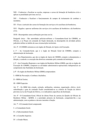 XIII – Credenciar e fiscalizar as escolas, empresas e cursos de formação de bombeiros civis e
aplicar as penalidades previstas em Lei;
XIV – Credenciar e fiscalizar o funcionamento de campos de treinamento de combate a
incêndios;
XV - Fixar o currículo dos cursos de formação dos serviços civis auxiliares de bombeiros;
XVI – Regular e aprovar uniformes dos serviços civis auxiliares de bombeiros e de bombeiros
civis;
XVII - Desempenhar outras atribuições previstas em lei.
Parágrafo único - São autoridades policiais-militares o Comandante-Geral do CBMRS, os
Oficiais, e as Praças em comando de fração destacada, no desempenho de atividade polícia
judiciária militar no âmbito de suas circunscrições territoriais.
Art. 4º - O CBMRS estrutura-se em órgãos de Direção, de Apoio e de Execução.
§ 1º - Ao Comando-Geral, que é o órgão de Direção Geral do CBMRS, compete a
administração da Instituição.
§ 2º - Aos Departamentos, que são os órgãos de Apoio do CBMRS, compete o planejamento, a
direção, o controle e a execução das diretrizes emanadas pelo comando da Instituição.
§ 3º - Aos Comandos Regionais e aos órgãos de Bombeiro Militar (OBM), que são os órgãos de
Execução do CBMRS, competem as atividades administrativo-operacionais indispensáveis ao
cumprimento das finalidades da Instituição.
§ 4º - Os órgãos de Bombeiro Militar (OBM) compreendem:
I - OBM de Prevenção e Combate a Incêndios;
II - OBM de Ensino;
III - OBM Especiais.
Art. 5º - Os OBM têm criação, extinção, atribuições, estrutura, organização, efetivo, nível,
subordinação e grau de comando fixado considerando-se os critérios de fixação de efetivo
previstos na Lei de Fixação de Efetivo, e os indicadores específicos da Instituição.
Art. 6º - O Comandante-Geral, Oficial do último Posto da carreira do Quadro de Oficiais de
Bombeiro Militar - QOBM, é a autoridade primeira da Instituição, competindo-lhe a sua
administração, com os poderes e deveres inerentes à função.
Art. 7º - O Comando-Geral compreende:
I - o Comandante-Geral;
II - o Subcomandante-Geral;
III - o Conselho Superior;
IV - o Estado Maior;
 