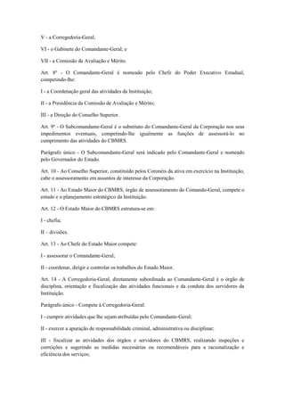 V - a Corregedoria-Geral;
VI - o Gabinete do Comandante-Geral; e
VII - a Comissão de Avaliação e Mérito.
Art. 8º - O Comandante-Geral é nomeado pelo Chefe do Poder Executivo Estadual,
competindo-lhe:
I - a Coordenação geral das atividades da Instituição;
II - a Presidência da Comissão de Avaliação e Mérito;
III - a Direção do Conselho Superior.
Art. 9º - O Subcomandante-Geral é o substituto do Comandante-Geral da Corporação nos seus
impedimentos eventuais, competindo-lhe igualmente as funções de assessorá-lo no
cumprimento das atividades do CBMRS.
Parágrafo único - O Subcomandante-Geral será indicado pelo Comandante-Geral e nomeado
pelo Governador do Estado.
Art. 10 - Ao Conselho Superior, constituído pelos Coronéis da ativa em exercício na Instituição,
cabe o assessoramento em assuntos de interesse da Corporação.
Art. 11 - Ao Estado Maior do CBMRS, órgão de assessoramento do Comando-Geral, compete o
estudo e o planejamento estratégico da Instituição.
Art. 12 - O Estado Maior do CBMRS estrutura-se em:
I - chefia;
II – divisões.
Art. 13 - Ao Chefe do Estado Maior compete:
I - assessorar o Comandante-Geral;
II - coordenar, dirigir e controlar os trabalhos do Estado Maior.
Art. 14 - A Corregedoria-Geral, diretamente subordinada ao Comandante-Geral é o órgão de
disciplina, orientação e fiscalização das atividades funcionais e da conduta dos servidores da
Instituição.
Parágrafo único - Compete à Corregedoria-Geral:
I - cumprir atividades que lhe sejam atribuídas pelo Comandante-Geral;
II - exercer a apuração de responsabilidade criminal, administrativa ou disciplinar;
III - fiscalizar as atividades dos órgãos e servidores do CBMRS, realizando inspeções e
correições e sugerindo as medidas necessárias ou recomendáveis para a racionalização e
eficiência dos serviços;
 
