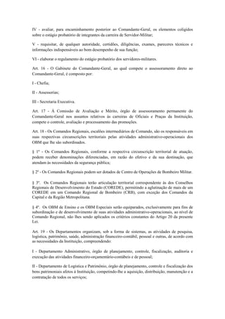 IV - avaliar, para encaminhamento posterior ao Comandante-Geral, os elementos coligidos
sobre o estágio probatório de integrantes da carreira de Servidor-Militar;
V - requisitar, de qualquer autoridade, certidões, diligências, exames, pareceres técnicos e
informações indispensáveis ao bom desempenho de sua função;
VI - elaborar o regulamento do estágio probatório dos servidores-militares.
Art. 16 - O Gabinete do Comandante-Geral, ao qual compete o assessoramento direto ao
Comandante-Geral, é composto por:
I - Chefia;
II - Assessorias;
III - Secretaria Executiva.
Art. 17 - À Comissão de Avaliação e Mérito, órgão de assessoramento permanente do
Comandante-Geral nos assuntos relativos às carreiras de Oficiais e Praças da Instituição,
compete o controle, avaliação e processamento das promoções.
Art. 18 - Os Comandos Regionais, escalões intermediários de Comando, são os responsáveis em
suas respectivas circunscrições territoriais pelas atividades administrativo-operacionais dos
OBM que lhe são subordinados.
§ 1º - Os Comandos Regionais, conforme a respectiva circunscrição territorial de atuação,
podem receber denominações diferenciadas, em razão do efetivo e da sua destinação, que
atendam às necessidades da segurança pública;
§ 2º - Os Comandos Regionais podem ser dotados de Centro de Operações de Bombeiro Militar.
§ 3º. Os Comandos Regionais terão articulação territorial correspondente às dos Conselhos
Regionais de Desenvolvimento do Estado (COREDE), permitindo a aglutinação de mais de um
COREDE em um Comando Regional de Bombeiro (CRB), com exceção dos Comandos da
Capital e da Região Metropolitana.
§ 4º. Os OBM de Ensino e os OBM Especiais serão equiparados, exclusivamente para fins de
subordinação e de desenvolvimento de suas atividades administrativo-operacionais, ao nível de
Comando Regional, não lhes sendo aplicados os critérios constantes do Artigo 20 da presente
Lei.
Art. 19 - Os Departamentos organizam, sob a forma de sistemas, as atividades de pesquisa,
logística, patrimônio, saúde, administração financeiro-contábil, pessoal e outras, de acordo com
as necessidades da Instituição, compreendendo:
I - Departamento Administrativo, órgão de planejamento, controle, fiscalização, auditoria e
execução das atividades financeiro-orçamentário-contábeis e de pessoal;
II - Departamento de Logística e Patrimônio, órgão de planejamento, controle e fiscalização dos
bens patrimoniais afetos à Instituição, competindo-lhe a aquisição, distribuição, manutenção e a
contratação de todos os serviços;
 