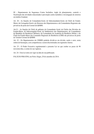 III - Departamento de Segurança Contra Incêndios, órgão de planejamento, controle e
fiscalização das atividades relacionadas à prevenção contra incêndios e investigação de sinistros
em âmbito Estadual;
Art. 20 - As funções de Comandante-Geral, de Subcomandante-Geral, de Chefe do Estado-
Maior, de Corregedor-Geral e de Diretores dos Departamentos e de Comandantes Regionais são
privativas do posto de Coronel do QOBM.
Art.21 - As funções de Chefe de gabinete do Comandante Geral, de Chefes das Divisões do
Estado-Maior, de Subcorregedor-Geral, de Subdiretores dos Departamentos, de Comandantes
de Batalhões de Bombeiros Militares, de Comandante da Academia de Bombeiro Militar, e de
Chefe do Estado-Maior dos Comandos Regionais de Bombeiros (CRB) são privativas do posto
de Tenente Coronel do QOBM.
Art. 22 - Os Departamentos do CBMRS poderão dividir-se em divisão, seção e setor, nesta
ordem de hierarquia, com competências a serem discriminadas em regimento interno.
Art. 23 - O Poder Executivo regulamentará a presente Lei no que couber no prazo de 90
(noventa) dias, a contar de sua vigência.
Art. 24 - Esta Lei entra em vigor na data de sua publicação.
PALÁCIO PIRATINI, em Porto Alegre, 20 de setembro de 2014.
 
