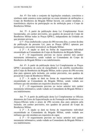 LEI DE TRANSIÇÃO 2
2
Art. 4º- Em todo o conjunto de legislações estaduais, convênios e
similares onde constava como partícipe ou como detentor de atribuições o
Corpo de Bombeiros da Brigada Militar haverá, em caráter imediato, a
transferência objetiva de participação ou de atribuição para o Corpo de
Bombeiros Militar.
Art. 5º- A partir da publicação desta Lei Complementar ficam
incorporadas, em caráter provisório, aos quadros de pessoal do Corpo de
Bombeiros Militar todas as Praças QPM-2, independente da Unidade em
que prestam serviços.
§ 1º - Fica estabelecido o prazo de (90) noventa dias, a contar da data
de publicação da presente Lei, para as Praças QPM-2 optarem por
permanecer, em caráter irretratável, na Brigada Militar.
§ 2º - A opção se dará na forma de requerimento individual
encaminhado ao Comandante do Corpo de Bombeiros da Brigada Militar.
§ 3º - O requerimento previsto no inciso anterior terá caráter
meramente informativo, sendo vedado ao Comandante do Corpo de
Bombeiros da Brigada Militar o seu indeferimento.
Art. 6º- A partir da publicação desta Lei Complementar as Praças
QPM-1 possuidoras de curso de mergulhador e de cinófilo reconhecidos
pelo Corpo de Bombeiros da Brigada Militar, terão o prazo de (90) noventa
dias para optarem pela inclusão, em caráter provisório, nos quadros de
pessoal do Corpo de Bombeiros Militar.
§ 2º - A opção se dará na forma de requerimento individual
encaminhado ao Comandante da Brigada Militar, sendo vedada aos
militares que não atendam aos requisitos descritos no caput.
§ 3º - O requerimento previsto no inciso anterior terá caráter
meramente informativo, sendo vedado ao Comandante da Brigada Militar o
seu indeferimento.
Art. 7º- A partir da publicação desta Lei Complementar os Oficiais
detentores de Curso de Especialização ou de Formação em Bombeiros e os
Alunos-Oficiais terão o prazo de (90) noventa dias para optarem pela
inclusão, em caráter provisório, nos quadros de pessoal do Corpo de
Bombeiros Militar.
§ 2º - A opção se dará na forma de requerimento individual
encaminhado ao Comandante da Brigada Militar, sendo vedada aos
militares que não atendam aos requisitos do caput.
§ 3º - O requerimento previsto no inciso anterior terá caráter
meramente informativo, sendo vedado ao Comandante da Brigada Militar o
seu indeferimento.
 