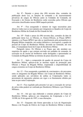 LEI DE TRANSIÇÃO 3
3
Art. 8º– Durante o prazo dos (90) noventa dias, contados da
publicação desta Lei, as funções de comando e de assessoramento
privativas de cargos de Oficiais junto às Unidades de Comando, de
Execução e de Ensino de Bombeiros serão exercidas pelos Oficiais que
estiverem classificados nesses OBM naquele período.
Art. 9º - Fica assegurado o número de vagas necessárias para
absorver todos (as) os (as) optantes por integrarem os Quadros do Corpo de
Bombeiros Militar do Estado do Rio Grande do Sul.
Art. 10º– Findo o prazo de (90) noventa dias, contados da data de
publicação desta Lei, os Oficiais, os Alunos-Oficiais, as Praças QPM-1
optantes e as Praças QPM-2 que não se manifestarem pela permanência na
Brigada Militar comporão, em caráter definitivo e irrevogável, o quadro de
pessoal do Corpo de Bombeiros Militar, devendo ser nomeado, até essa
data, o Comandante-Geral do Corpo de Bombeiros Militar.
Parágrafo único- Os Oficiais e as Praças que não atendam aos
requisitos de opção e que estejam servindo em unidades de comando, de
execução ou de ensino de bombeiros serão desligadas e apresentadas ao
Comando da Brigada Militar ao término do prazo descrito no caput.
Art. 11 – Após a composição do quadro de pessoal do Corpo de
Bombeiros Militar, aplicar-se-ão as mesmas regras de promoção para
Oficiais e Praças da Brigada Militar, respeitando a disponibilidade de
cargos existentes no Corpo de Bombeiros Militar.
Art. 12 – Fica assegurada a paridade de vencimentos e de proventos
entre os integrantes da Brigada Militar e do Corpo de Bombeiros Militar,
sendo aplicados aos servidores de ambas as Corporações todos os
percentuais de reposições salariais em vigor e os futuramente obtidos por
uma ou por outra Corporação.
Art.13 - Fica regulado pela presente Lei que a execução do serviço
de salva-vidas poderá ser realizada por Bombeiros Militares e por Policiais
Militares.
Art. 14 - Até que seja elaborado o estatuto próprio do Corpo de
Bombeiros Militar, aplica-se aos integrantes da Corporação a Lei n.º
10.990, de 18 de agosto de 1997, e suas alterações.
Art. 15 - Enquanto não forem aprovadas as Leis de Organização
Básica e de Fixação de Efetivo do Corpo de Bombeiros Militar e demais
 