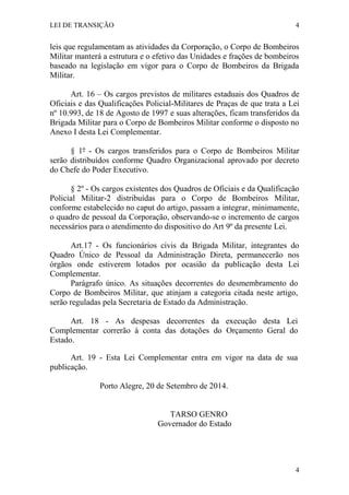 LEI DE TRANSIÇÃO 4
4
leis que regulamentam as atividades da Corporação, o Corpo de Bombeiros
Militar manterá a estrutura e o efetivo das Unidades e frações de bombeiros
baseado na legislação em vigor para o Corpo de Bombeiros da Brigada
Militar.
Art. 16 – Os cargos previstos de militares estaduais dos Quadros de
Oficiais e das Qualificações Policial-Militares de Praças de que trata a Lei
nº 10.993, de 18 de Agosto de 1997 e suas alterações, ficam transferidos da
Brigada Militar para o Corpo de Bombeiros Militar conforme o disposto no
Anexo I desta Lei Complementar.
§ 1º - Os cargos transferidos para o Corpo de Bombeiros Militar
serão distribuídos conforme Quadro Organizacional aprovado por decreto
do Chefe do Poder Executivo.
§ 2º - Os cargos existentes dos Quadros de Oficiais e da Qualificação
Policial Militar-2 distribuídas para o Corpo de Bombeiros Militar,
conforme estabelecido no caput do artigo, passam a integrar, minimamente,
o quadro de pessoal da Corporação, observando-se o incremento de cargos
necessários para o atendimento do dispositivo do Art 9º da presente Lei.
Art.17 - Os funcionários civis da Brigada Militar, integrantes do
Quadro Único de Pessoal da Administração Direta, permanecerão nos
órgãos onde estiverem lotados por ocasião da publicação desta Lei
Complementar.
Parágrafo único. As situações decorrentes do desmembramento do
Corpo de Bombeiros Militar, que atinjam a categoria citada neste artigo,
serão reguladas pela Secretaria de Estado da Administração.
Art. 18 - As despesas decorrentes da execução desta Lei
Complementar correrão à conta das dotações do Orçamento Geral do
Estado.
Art. 19 - Esta Lei Complementar entra em vigor na data de sua
publicação.
Porto Alegre, 20 de Setembro de 2014.
TARSO GENRO
Governador do Estado
 