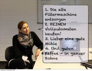 1. Die alte
                             Filtermaschine
                             entsorgen
                             2. KEINEN
                             Vollautomaten
                             kaufen!
                             3. Lieber eine gute
                             Mühle
                             4. Und guten
                             Kaffee - in ganzer
                             Bohne

Sonntag, 22. November 2009
 