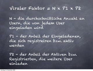 Viraler Faktor = N x P1 x P2

               N - die durchschnittliche Anzahl an
               Usern, die von jedem User
               eingeladen wird

               P1 - der Anteil der Eingeladenen,
               die sich registreiren bzw. aktiv
               werden

               P2 - der Anteil der Aktiven bzw.
               Registrierten, die weitere User
               einladen
Sonntag, 22. November 2009
 