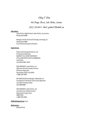 Colbey J. Duhon
402 Orange Street, Lake Arthur, Louisiana
(337) 329-5411- Email: cjduhon91@outlook.com
Education:
Lake Arthur HighSchool,Lake Arthur,Louisiana
Graduated2009
Morgan SmithTechnical College,Jennings,LA
Graduated2009
CiscoNetworkingCertification
Experience:
ShamrockEnergySolutions,LLC
ProductionOperator
MURPHY OIL CORPCONTRACT
STILL EMPLOYED WITH SHAMROCK
Land Only
July2014-MAY 2015
NOV BRANDT,Lake Arthur,La
Offshore DivisionSolidsControl
Offshore Operator
November2012-July2014
1-800-359-5951
MI SWACO/Schlumberger,Abbeville,LA
CompletionFiltrationTechnician/Operator
July2012-October 2012
337-898-8090
NOV BRANDT,Lake Arthur,LA
Land DivisionSolidsControl
OperationsSupervisor
2009-2012
1-800-359-5951
OilfieldExperience:6yrs
References:
DonaldPitre
 