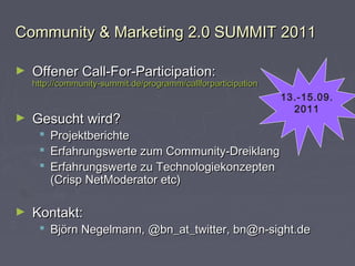 Community & Marketing 2.0 SUMMIT 2011Community & Marketing 2.0 SUMMIT 2011
► Offener Call-For-Participation:Offener Call-For-Participation:
http://community-summit.de/programm/callforparticipationhttp://community-summit.de/programm/callforparticipation
► Gesucht wird?Gesucht wird?
 ProjektberichteProjektberichte
 Erfahrungswerte zum Community-DreiklangErfahrungswerte zum Community-Dreiklang
 Erfahrungswerte zu TechnologiekonzeptenErfahrungswerte zu Technologiekonzepten
(Crisp NetModerator etc)(Crisp NetModerator etc)
► Kontakt:Kontakt:
 Björn Negelmann, @bn_at_twitter, bn@n-sight.deBjörn Negelmann, @bn_at_twitter, bn@n-sight.de
13.-15.09.
2011
 