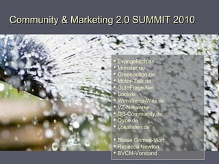 Community & Marketing 2.0 SUMMIT 2010Community & Marketing 2.0 SUMMIT 2010
 Evangelisch.de
 Monster.de
 Greenaction.de
 Motor-Talk.de
 GuteFrage.Net
 Bookrix
 Wer-Weiss-Was.de
 VZ-Netwerke
 OS-Community.de
 Qype.de
 Lokalisten.de
 Blaise Grimes-Viort
 Rebecca Newton
 BVCM-Vorstand
 