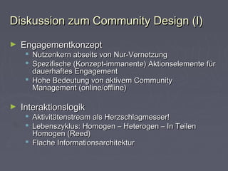 Diskussion zum Community Design (I)Diskussion zum Community Design (I)
► EngagementkonzeptEngagementkonzept
 Nutzenkern abseits von Nur-VernetzungNutzenkern abseits von Nur-Vernetzung
 Spezifische (Konzept-immanente) Aktionselemente fürSpezifische (Konzept-immanente) Aktionselemente für
dauerhaftes Engagementdauerhaftes Engagement
 Hohe Bedeutung von aktivem CommunityHohe Bedeutung von aktivem Community
Management (online/offline)Management (online/offline)
► InteraktionslogikInteraktionslogik
 Aktivitätenstream als Herzschlagmesser!Aktivitätenstream als Herzschlagmesser!
 Lebenszyklus: Homogen – Heterogen – In TeilenLebenszyklus: Homogen – Heterogen – In Teilen
Homogen (Reed)Homogen (Reed)
 Flache InformationsarchitekturFlache Informationsarchitektur
 