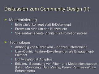 Diskussion zum Community Design (II)Diskussion zum Community Design (II)
► MonetarisierungMonetarisierung
 Erlössäulenkonzept statt ErlöskonzeptErlössäulenkonzept statt Erlöskonzept
 Freemium rund um den NutzenkernFreemium rund um den Nutzenkern
 System-Immanente Viralität für Promotion nutzenSystem-Immanente Viralität für Promotion nutzen
► TechnologieTechnologie
 Abhängig von Nutzenkern – KonzeptunterschiedeAbhängig von Nutzenkern – Konzeptunterschiede
 User-Centric Feature-Erweiterungen als Engagement-User-Centric Feature-Erweiterungen als Engagement-
ElementElement
 Lightweighted & AdaptiveLightweighted & Adaptive
 Effizienz: Bedeutung von Filter- und ModerationssupportEffizienz: Bedeutung von Filter- und Moderationssupport
(Filter, Monitoring, Data Mining, Parent Permission/Law(Filter, Monitoring, Data Mining, Parent Permission/Law
Enforcement)Enforcement)
 