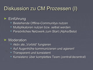 Diskussion zu CM Prozessen (I)Diskussion zu CM Prozessen (I)
► EinführungEinführung
 Bestehende Offline-Communitys nutzenBestehende Offline-Communitys nutzen
 Multiplikatoren nutzen bzw. selbst werdenMultiplikatoren nutzen bzw. selbst werden
 Persönliches Netzwerk zum Start (Alpha/Beta)Persönliches Netzwerk zum Start (Alpha/Beta)
► ModerationModeration
 Aktiv als „Vorbild“ fungierenAktiv als „Vorbild“ fungieren
 Auf Augenhöhe kommunizieren und agieren!Auf Augenhöhe kommunizieren und agieren!
 Transparent und konsistentTransparent und konsistent
 Konsistenz über komplettes Team (zentral/dezentral)Konsistenz über komplettes Team (zentral/dezentral)
 