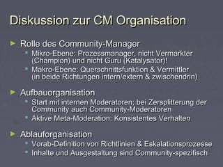 Diskussion zur CM OrganisationDiskussion zur CM Organisation
► Rolle des Community-ManagerRolle des Community-Manager
 Mikro-Ebene: Prozessmanager, nicht VermarkterMikro-Ebene: Prozessmanager, nicht Vermarkter
(Champion) und nicht Guru (Katalysator)!(Champion) und nicht Guru (Katalysator)!
 Makro-Ebene: Querschnittsfunktion & VermittlerMakro-Ebene: Querschnittsfunktion & Vermittler
(in beide Richtungen intern/extern & zwischendrin)(in beide Richtungen intern/extern & zwischendrin)
► AufbauorganisationAufbauorganisation
 Start mit internen Moderatoren; bei Zersplitterung derStart mit internen Moderatoren; bei Zersplitterung der
Community auch Community-ModeratorenCommunity auch Community-Moderatoren
 Aktive Meta-Moderation: Konsistentes VerhaltenAktive Meta-Moderation: Konsistentes Verhalten
► AblauforganisationAblauforganisation
 Vorab-Definition von Richtlinien & EskalationsprozesseVorab-Definition von Richtlinien & Eskalationsprozesse
 Inhalte und Ausgestaltung sind Community-spezifischInhalte und Ausgestaltung sind Community-spezifisch
 
