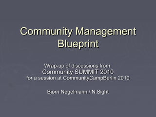 Community ManagementCommunity Management
BlueprintBlueprint
Wrap-up of discussions fromWrap-up of discussions from
Community SUMMIT 2010Community SUMMIT 2010
for a session at CommunityCampBerlin 2010for a session at CommunityCampBerlin 2010
Björn Negelmann / N:SightBjörn Negelmann / N:Sight
 