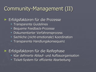 Community-Management (II) Erfolgsfaktoren für die Prozesse  Transparente Guidelines Bequeme Feedback-Prozesse Dokumentierter Verfahrensprozess Sachliche (nicht-emotionale) Koordination Transparente Handlungskonsequenz Erfolgsfaktoren für die Reifephase Klar definierte Ablauf- und Aufbauorganisation Ticket-System für effiziente Abarbeitung 