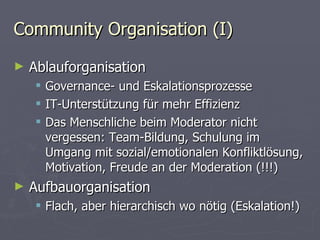 Community Organisation (I) Ablauforganisation Governance- und Eskalationsprozesse IT-Unterstützung für mehr Effizienz Das Menschliche beim Moderator nicht vergessen: Team-Bildung, Schulung im Umgang mit sozial/emotionalen Konfliktlösung, Motivation, Freude an der Moderation (!!!) Aufbauorganisation Flach, aber hierarchisch wo nötig (Eskalation!) 