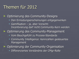 Themen für 2012 Optimierung des Community-Designs Den Ermüdungserscheinungen entgegenwirken Gamifikation – ja, aber Vorsicht:  Incentivierung darf nicht Community-Kern werden Optimierung des Community-Management Vom Bauchgefühl zu Prozess-Standards Community Intelligence: Kennzahlen gesteuertes Management Optimierung der Community-Organisation Differenziertes Verständnis der CMgr-Rolle 