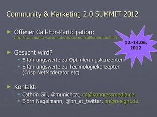 Community & Marketing 2.0 SUMMIT 2012 Offener Call-For-Participation: http://community-summit.de/programm/callforparticipation Gesucht wird? Erfahrungswerte zu Optimierungskonzepten Erfahrungswerte zu Technologiekonzepten (Crisp NetModerator etc) Kontakt: Cathrin Gill, @munichcat,  [email_address] Björn Negelmann, @bn_at_twitter,  [email_address] 12.-14.06. 2012 