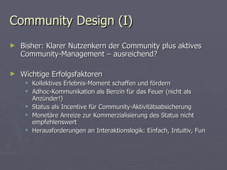 Community Design (I) Bisher: Klarer Nutzenkern der Community plus aktives Community-Management – ausreichend? Wichtige Erfolgsfaktoren Kollektives Erlebnis-Moment schaffen und fördern Adhoc-Kommunikation als Benzin für das Feuer (nicht als Anzünder!) Status als Incentive für Community-Aktivitätsabsicherung Monetäre Anreize zur Kommerzialisierung des Status nicht empfehlenswert Herausforderungen an Interaktionslogik: Einfach, Intuitiv, Fun 