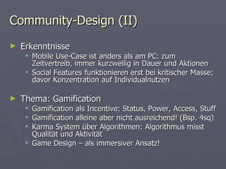 Community-Design (II) Erkenntnisse Mobile Use-Case ist anders als am PC: zum Zeitvertreib, immer kurzweilig in Dauer und Aktionen Social Features funktionieren erst bei kritischer Masse; davor Konzentration auf Individualnutzen Thema: Gamification Gamification als Incentive: Status, Power, Access, Stuff Gamification alleine aber nicht ausreichend! (Bsp. 4sq) Karma System über Algorithmen: Algorithmus misst Qualität und Aktivität Game Design – als immersiver Ansatz! 