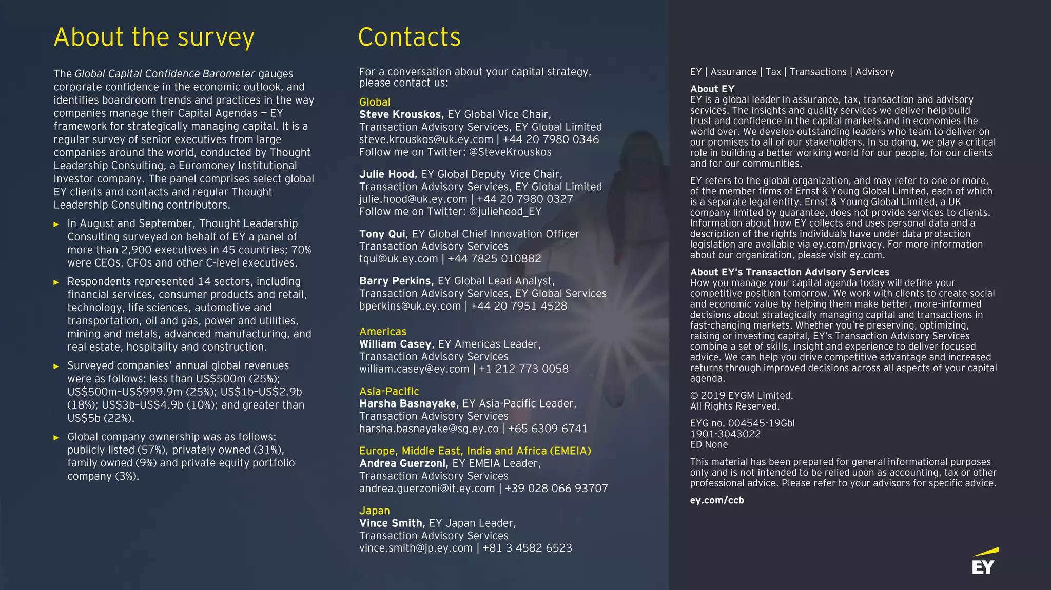 About the survey Contacts
The Global Capital Confidence Barometer gauges
corporate confidence in the economic outlook, and
identifies boardroom trends and practices in the way
companies manage their Capital Agendas — EY
framework for strategically managing capital. It is a
regular survey of senior executives from large
companies around the world, conducted by Thought
Leadership Consulting, a Euromoney Institutional
Investor company. The panel comprises select global
EY clients and contacts and regular Thought
Leadership Consulting contributors.
► In August and September, Thought Leadership
Consulting surveyed on behalf of EY a panel of
more than 2,900 executives in 45 countries; 70%
were CEOs, CFOs and other C-level executives.
► Respondents represented 14 sectors, including
financial services, consumer products and retail,
technology, life sciences, automotive and
transportation, oil and gas, power and utilities,
mining and metals, advanced manufacturing, and
real estate, hospitality and construction.
► Surveyed companies’ annual global revenues
were as follows: less than US$500m (25%);
US$500m–US$999.9m (25%); US$1b–US$2.9b
(18%); US$3b–US$4.9b (10%); and greater than
US$5b (22%).
► Global company ownership was as follows:
publicly listed (57%), privately owned (31%),
family owned (9%) and private equity portfolio
company (3%).
For a conversation about your capital strategy,
please contact us:
Global
Steve Krouskos, EY Global Vice Chair,
Transaction Advisory Services, EY Global Limited
steve.krouskos@uk.ey.com | +44 20 7980 0346
Follow me on Twitter: @SteveKrouskos
Julie Hood, EY Global Deputy Vice Chair,
Transaction Advisory Services, EY Global Limited
julie.hood@uk.ey.com | +44 20 7980 0327
Follow me on Twitter: @juliehood_EY
Tony Qui, EY Global Chief Innovation Officer
Transaction Advisory Services
tqui@uk.ey.com | +44 7825 010882
Barry Perkins, EY Global Lead Analyst,
Transaction Advisory Services, EY Global Services
bperkins@uk.ey.com | +44 20 7951 4528
Americas
William Casey, EY Americas Leader,
Transaction Advisory Services
william.casey@ey.com | +1 212 773 0058
Asia-Pacific
Harsha Basnayake, EY Asia-Pacific Leader,
Transaction Advisory Services
harsha.basnayake@sg.ey.co | +65 6309 6741
Europe, Middle East, India and Africa (EMEIA)
Andrea Guerzoni, EY EMEIA Leader,
Transaction Advisory Services
andrea.guerzoni@it.ey.com | +39 028 066 93707
Japan
Vince Smith, EY Japan Leader,
Transaction Advisory Services
vince.smith@jp.ey.com | +81 3 4582 6523
EY | Assurance | Tax | Transactions | Advisory
About EY
EY is a global leader in assurance, tax, transaction and advisory
services. The insights and quality services we deliver help build
trust and confidence in the capital markets and in economies the
world over. We develop outstanding leaders who team to deliver on
our promises to all of our stakeholders. In so doing, we play a critical
role in building a better working world for our people, for our clients
and for our communities.
EY refers to the global organization, and may refer to one or more,
of the member firms of Ernst & Young Global Limited, each of which
is a separate legal entity. Ernst & Young Global Limited, a UK
company limited by guarantee, does not provide services to clients.
Information about how EY collects and uses personal data and a
description of the rights individuals have under data protection
legislation are available via ey.com/privacy. For more information
about our organization, please visit ey.com.
About EY’s Transaction Advisory Services
How you manage your capital agenda today will define your
competitive position tomorrow. We work with clients to create social
and economic value by helping them make better, more-informed
decisions about strategically managing capital and transactions in
fast-changing markets. Whether you’re preserving, optimizing,
raising or investing capital, EY’s Transaction Advisory Services
combine a set of skills, insight and experience to deliver focused
advice. We can help you drive competitive advantage and increased
returns through improved decisions across all aspects of your capital
agenda.
© 2019 EYGM Limited.
All Rights Reserved.
EYG no. 004545-19Gbl
1901-3043022
ED None
This material has been prepared for general informational purposes
only and is not intended to be relied upon as accounting, tax or other
professional advice. Please refer to your advisors for specific advice.
ey.com/ccb
 