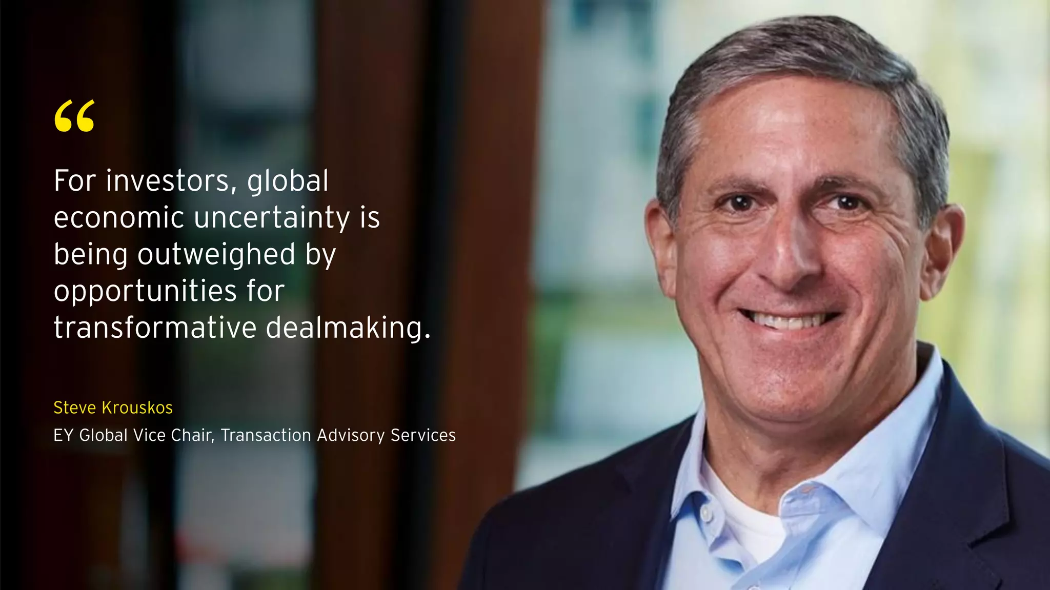 “For investors, global
economic uncertainty is
being outweighed by
opportunities for
transformative dealmaking.
Steve Krouskos
EY Global Vice Chair, Transaction Advisory Services
 