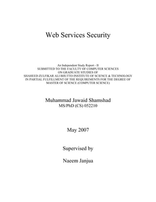 Web Services Security
An Independent Study Report - II
SUBMITTED TO THE FACULTY OF COMPUTER SCIENCES
ON GRADUATE STUDIES OF
SHAHEED ZULFIKAR ALI BHUTTO INSTITUTE OF SCIENCE & TECHNOLOGY
IN PARTIAL FULFILLMENT OF THE REQUIREMENTS FOR THE DEGREE OF
MASTER OF SCIENCE (COMPUTER SCIENCE)
Muhammad Jawaid Shamshad
MS/PhD (CS) 052210
May 2007
Supervised by
Naeem Janjua
 