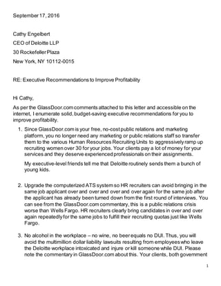 1
September17, 2016
Cathy Engelbert
CEO of Deloitte LLP
30 RockefellerPlaza
New York, NY 10112-0015
RE: Executive Recommendations to Improve Profitability
Hi Cathy,
As per the GlassDoor.com comments attached to this letter and accessible on the
internet, I enumerate solid,budget-saving executive recommendations for you to
improve profitability.
1. Since GlassDoor.com is your free, no-costpublic relations and marketing
platform, you no longer need any marketing or public relations staff so transfer
them to the various Human Resources Recruiting Units to aggressivelyramp up
recruiting women over 30 for your jobs. Your clients pay a lot of money for your
services and they deserve experiencedprofessionals on their assignments.
My executive-level friends tell me that Deloitte routinely sends them a bunch of
young kids.
2. Upgrade the computerized ATS system so HR recruiters can avoid bringing in the
same job applicant over and over and over and over again for the same job after
the applicant has already been turned down from the first round of interviews. You
can see from the GlassDoor.com commentary, this is a public relations crisis
worse than Wells Fargo. HR recruiters clearly bring candidates in over and over
again repeatedlyfor the same jobs to fulfill their recruiting quotas just like Wells
Fargo.
3. No alcohol in the workplace – no wine, no beerequals no DUI. Thus, you will
avoid the multimillion dollar liability lawsuits resulting from employeeswho leave
the Deloitte workplace intoxicated and injure or kill someone while DUI. Please
note the commentary in GlassDoor.com about this. Your clients, both government
 