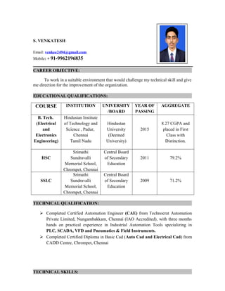S. VENKATESH
Email: venkee2494@gmail.com
Mobile: + 91-9962196835
CAREER OBJECTIVE:
To work in a suitable environment that would challenge my technical skill and give
me direction for the improvement of the organization.
EDUCATIONAL QUALIFICATIONS:
COURSE INSTITUTION UNIVERSITY
/BOARD
YEAR OF
PASSING
AGGREGATE
B. Tech.
(Electrical
and
Electronics
Engineering)
Hindustan Institute
of Technology and
Science , Padur,
Chennai
Tamil Nadu
Hindustan
University
(Deemed
University)
2015
8.27 CGPA and
placed in First
Class with
Distinction.
HSC
Srimathi
Sundravalli
Memorial School,
Chrompet, Chennai
Central Board
of Secondary
Education
2011 79.2%
SSLC
Srimathi
Sundravalli
Memorial School,
Chrompet, Chennai
Central Board
of Secondary
Education
2009 71.2%
TECHNICAL QUALIFICATION:
 Completed Certified Automation Engineer (CAE) from Technocrat Automation
Private Limited, Nungambakkam, Chennai (IAO Accredited), with three months
hands on practical experience in Industrial Automation Tools specializing in
PLC, SCADA, VFD and Pneumatics & Field Instruments.
 Completed Certified Diploma in Basic Cad (Auto Cad and Electrical Cad) from
CADD Centre, Chrompet, Chennai
TECHNICAL SKILLS:
 