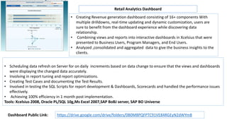 Retail Analytics Dashboard
• Creating Revenue generation dashboard consisting of 16+ components With
multiple drilldowns, real-time updating and dynamic customization, users are
sure to benefit from the dashboard experience while discovering data
relationship.
• Combining views and reports into interactive dashboards in Xcelsius that were
presented to Business Users, Program Managers, and End Users.
• Analyzed ,consolidated and aggregated data to give the business insights to the
clients.
• Scheduling data refresh on Server for on daily increments based on data change to ensure that the views and dashboards
were displaying the changed data accurately.
• Involving in report tuning and report optimizations.
• Creating Test Cases and documenting the Test Results.
• Involved in testing the SQL Scripts for report development & Dashboards, Scorecards and handled the performance issues
effectively.
• Achieving 100% efficiency in 1 month post implementation.
Tools: Xcelsius 2008, Oracle PL/SQL 10g,Ms Excel 2007,SAP BoBJ server, SAP BO Universe
https://drive.google.com/drive/folders/0B0M8PQFPTC91VE84RGEyN2dWYm8Dashboard Public Link:
 