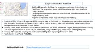• Building 22+ complex dashboard of outage communication System in Ventyx
Focal Point. The base data is stored in Pl SQL and Focal point pulls data from
Oracle Database.
• Designing and development of technical architecture, requirements and 50+ Test
scripts for testing team.
• Prepared complex SQL scripts Pl sql for analysis and modeling
• Improving 300% efficiency & accuracy , 200% Customer base by Delivering 22+ Outage Communication Dashboards end to
end along with prototypes through entire SDLC cycle in Tableau & Ventyx Focal Point automating operational model of
Outage Communication System to stake holders .
• Building Tables, Views, functions,& Database concepts objects like Stored Procedures, Triggers, Query performance tuning,
XML Data types extraction in Oracle 10g SQL and PL/SQL, along with Managing Defect Triage & Change Requests
• Building Advance Batch Scripting files for Environment Migration improving efficiency by 400%.
• Tools: Ventyx Focal Point, Pl SQLSQL,
Outage Communication Dashboard
https://outagemap.comed.com/Dashboard Public Link:
 
