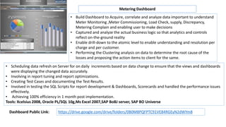 • Build Dashboard to Acquire, correlate and analyze data important to understand
Meter Monitoring ,Meter Commissioning, Load Check, supply, Discrepancy,
Metering Complain and enabling user to make decisions
• Captured and analyze the actual business logic so that analytics and controls
reflect on-the-ground reality
• Enable drill-down to the atomic level to enable understanding and resolution per
charge and per customer.
• Performing the Clustering analysis on data to determine the root cause of the
losses and proposing the action items to client for the same.
• Scheduling data refresh on Server for on daily increments based on data change to ensure that the views and dashboards
were displaying the changed data accurately.
• Involving in report tuning and report optimizations.
• Creating Test Cases and documenting the Test Results.
• Involved in testing the SQL Scripts for report development & Dashboards, Scorecards and handled the performance issues
effectively.
• Achieving 100% efficiency in 1 month post implementation.
Tools: Xcelsius 2008, Oracle PL/SQL 10g,Ms Excel 2007,SAP BoBJ server, SAP BO Universe
Metering Dashboard
https://drive.google.com/drive/folders/0B0M8PQFPTC91VE84RGEyN2dWYm8Dashboard Public Link:
 