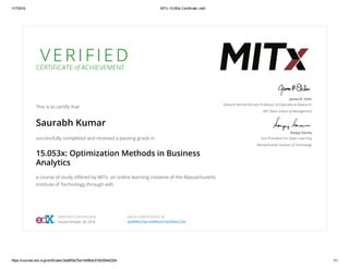 11/7/2016 MITx 15.053x Certificate | edX
https://courses.edx.org/certificates/3ad8f0b27be14d9fbdc91602f9e62294 1/1
V E R I F I E D
CERTIFICATE of ACHIEVEMENT
This is to certify that
Saurabh Kumar
successfully completed and received a passing grade in
15.053x: Optimization Methods in Business
Analytics
a course of study oﬀered by MITx, an online learning initiative of the Massachusetts
Institute of Technology through edX.
James B. Orlin
Edward Pennell Brooks Professor of Operations Research
MIT Sloan School of Management
Sanjay Sarma
Vice President for Open Learning
Massachusetts Institute of Technology
VERIFIED CERTIFICATE
Issued October 26, 2016
VALID CERTIFICATE ID
3ad8f0b27be14d9fbdc91602f9e62294
 
